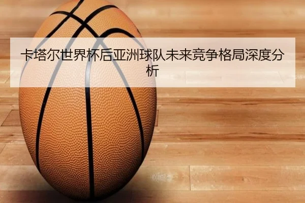 卡塔尔世界杯后亚洲球队未来竞争格局深度分析